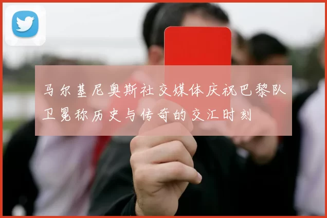 马尔基尼奥斯社交媒体庆祝巴黎队卫冕称历史与传奇的交汇时刻