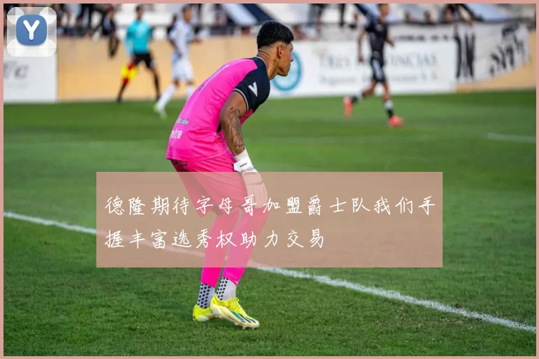 德隆期待字母哥加盟爵士队我们手握丰富选秀权助力交易