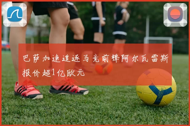 巴萨加速追逐马竞前锋阿尔瓦雷斯报价超1亿欧元