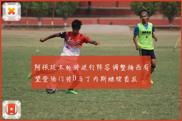 阿根廷末轮将进行阵容调整梅西有望登场门将D马丁内斯继续首发