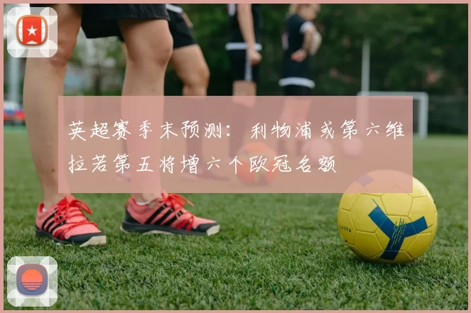 英超赛季末预测：利物浦或第六维拉若第五将增六个欧冠名额