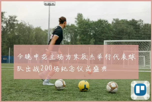 今晚申花主场为朱辰杰举行代表球队出战200场纪念仪式盛典