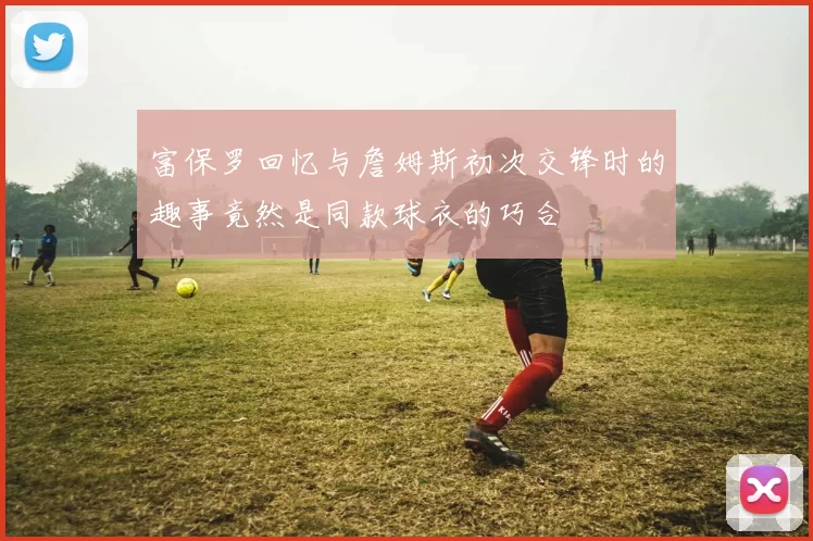 富保罗回忆与詹姆斯初次交锋时的趣事竟然是同款球衣的巧合