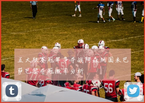 五大联赛冠军争夺战阿森纳国米巴萨巴黎夺冠概率分析