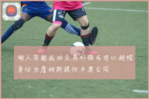 湖人若能成功交易补强或将以超帽身份为詹姆斯提供丰厚合同
