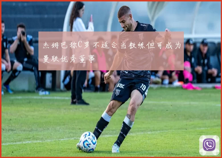 杰姆巴称C罗不适合当教练但可成为曼联优秀董事