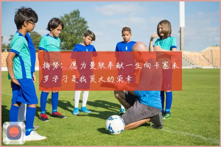 梅努：愿为曼联奉献一生向卡塞米罗学习是我莫大的荣幸