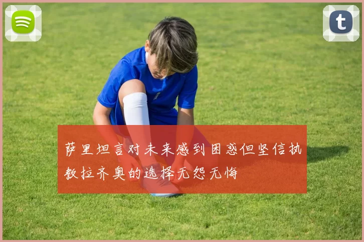 萨里坦言对未来感到困惑但坚信执教拉齐奥的选择无怨无悔