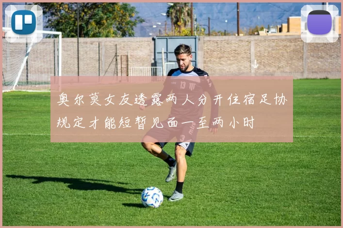 奥尔莫女友透露两人分开住宿足协规定才能短暂见面一至两小时