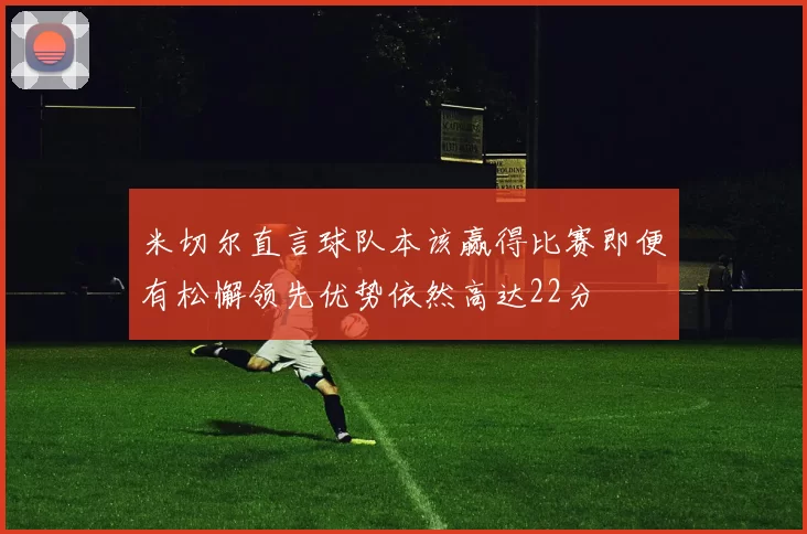 米切尔直言球队本该赢得比赛即便有松懈领先优势依然高达22分