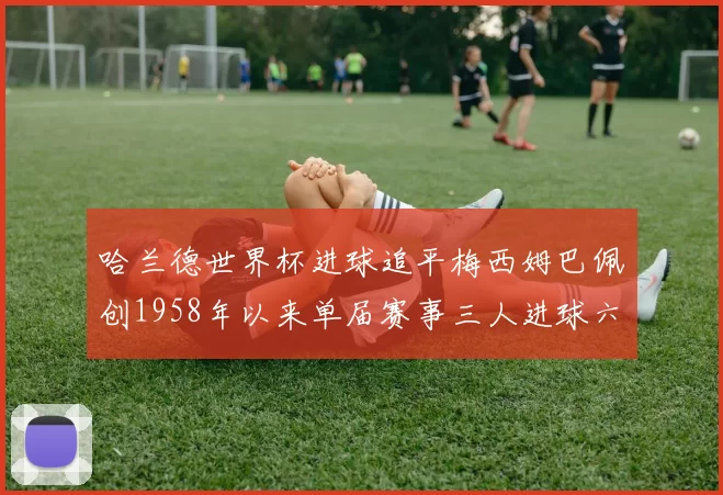 哈兰德世界杯进球追平梅西姆巴佩创1958年以来单届赛事三人进球六次新纪录