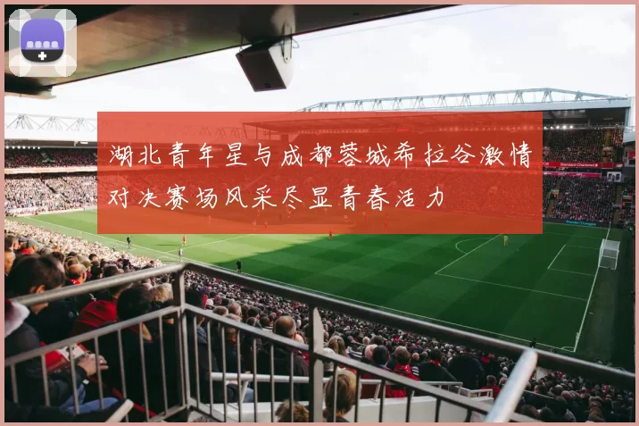湖北青年星与成都蓉城希拉谷激情对决赛场风采尽显青春活力