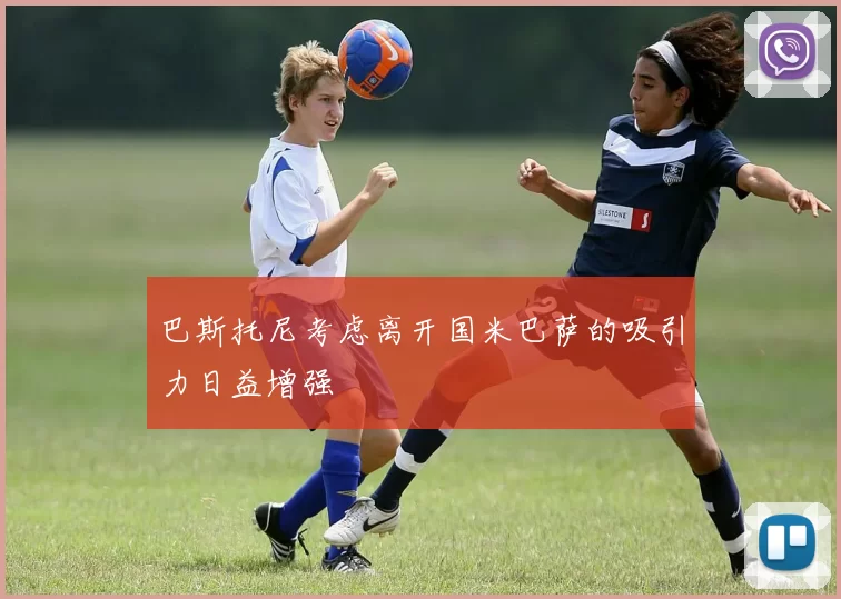巴斯托尼考虑离开国米巴萨的吸引力日益增强