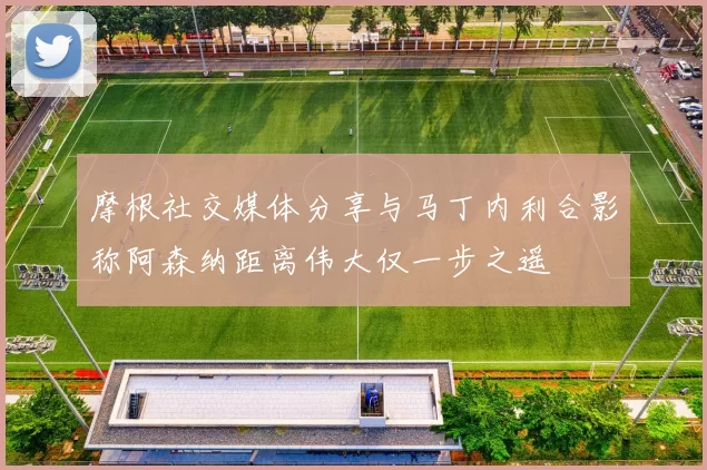 摩根社交媒体分享与马丁内利合影称阿森纳距离伟大仅一步之遥