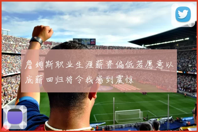 詹姆斯职业生涯薪资偏低若愿意以底薪回归将令我感到震惊